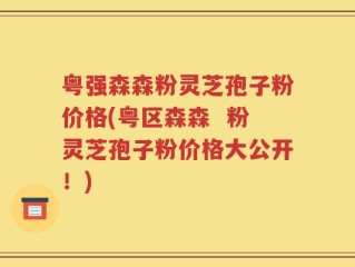 粤强森森粉灵芝孢子粉价格(粤区森森  粉灵芝孢子粉价格大公开！)