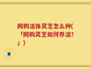 网购活体灵芝怎么种(「网购灵芝如何养活？」)