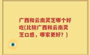 广西和云南灵芝哪个好吃(比较广西和云南灵芝口感，哪家更好？)