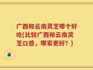 广西和云南灵芝哪个好吃(比较广西和云南灵芝口感，哪家更好？)