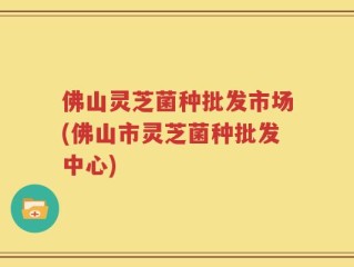 佛山灵芝菌种批发市场(佛山市灵芝菌种批发中心)