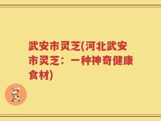 武安市灵芝(河北武安市灵芝：一种神奇健康食材)