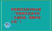 崇基牌灵芝孢子粉价格_“崇基牌灵芝孢子粉：价格优惠，健康养生之选”)