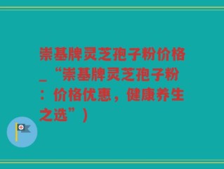 崇基牌灵芝孢子粉价格_“崇基牌灵芝孢子粉：价格优惠，健康养生之选”)
