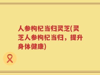 人参枸杞当归灵芝(灵芝人参枸杞当归，提升身体健康)