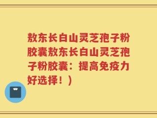 敖东长白山灵芝孢子粉胶囊敖东长白山灵芝孢子粉胶囊：提高免疫力好选择！)