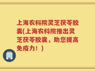 上海农科院灵芝茯苓胶囊(上海农科院推出灵芝茯苓胶囊，助您提高免疫力！)