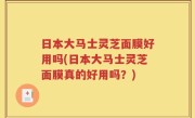 日本大马士灵芝面膜好用吗(日本大马士灵芝面膜真的好用吗？)