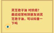 灵芝孢子油 对抗癌？最近经常听到朋友说灵芝孢子油，可以科普一下吗