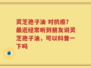 灵芝孢子油 对抗癌？最近经常听到朋友说灵芝孢子油，可以科普一下吗