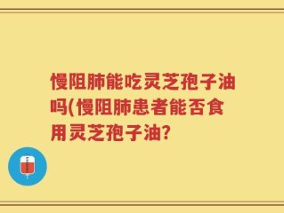 慢阻肺能吃灵芝孢子油吗(慢阻肺患者能否食用灵芝孢子油？