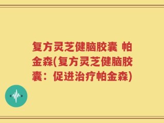 复方灵芝健脑胶囊 帕金森(复方灵芝健脑胶囊：促进治疗帕金森)