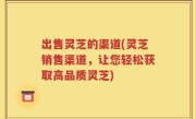 出售灵芝的渠道(灵芝销售渠道，让您轻松获取高品质灵芝)
