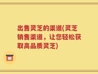 出售灵芝的渠道(灵芝销售渠道，让您轻松获取高品质灵芝)