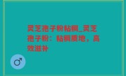 灵芝孢子粉粘稠_灵芝孢子粉：粘稠质地，高效滋补