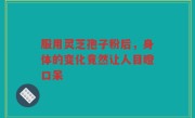 服用灵芝孢子粉后,身体的变化竟然让人目瞪口呆