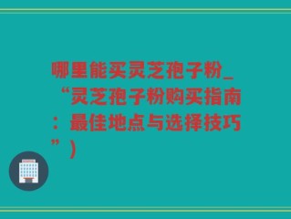 哪里能买灵芝孢子粉_“灵芝孢子粉购买指南：最佳地点与选择技巧”)