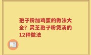 孢子粉加鸡蛋的做法大全？灵芝孢子粉煲汤的12种做法