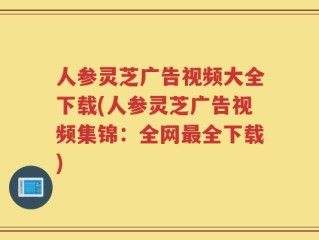人参灵芝广告视频大全下载(人参灵芝广告视频集锦：全网最全下载)