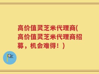 高价值灵芝米代理商(高价值灵芝米代理商招募，机会难得！)