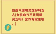 血虚气虚喝灵芝好吗女人(女性血气不足可喝灵芝吗？营养专家来答。)