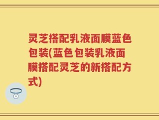 灵芝搭配乳液面膜蓝色包装(蓝色包装乳液面膜搭配灵芝的新搭配方式)