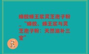 蜂胶蜂王浆灵芝孢子粉_“蜂胶、蜂王浆与灵芝孢子粉：天然滋补三宝”