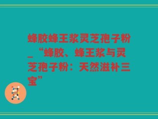 蜂胶蜂王浆灵芝孢子粉_“蜂胶、蜂王浆与灵芝孢子粉：天然滋补三宝”