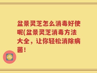 盆景灵芝怎么消毒好使呢(盆景灵芝消毒方法大全，让你轻松消除病菌！