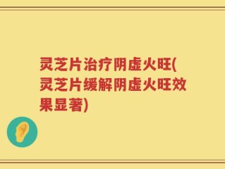 灵芝片治疗阴虚火旺(灵芝片缓解阴虚火旺效果显著)