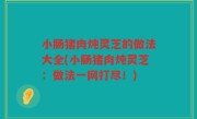 小肠猪肉炖灵芝的做法大全(小肠猪肉炖灵芝：做法一网打尽！)