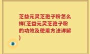 芝益元灵芝孢子粉怎么样(芝益元灵芝孢子粉的功效及使用方法详解)