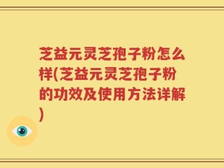 芝益元灵芝孢子粉怎么样(芝益元灵芝孢子粉的功效及使用方法详解)