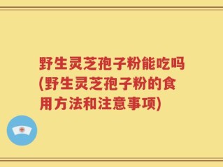 野生灵芝孢子粉能吃吗(野生灵芝孢子粉的食用方法和注意事项)