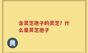 含灵芝孢子的灵芝？什么是灵芝孢子