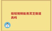拍短视频能用灵芝做道具吗