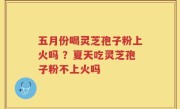 五月份喝灵芝孢子粉上火吗 ？夏天吃灵芝孢子粉不上火吗