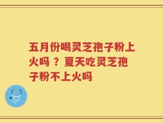 五月份喝灵芝孢子粉上火吗 ？夏天吃灵芝孢子粉不上火吗