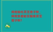 痔疮能吃灵芝孢子粉_痔疮患者能否服用灵芝孢子粉？