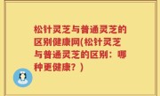 松针灵芝与普通灵芝的区别健康网(松针灵芝与普通灵芝的区别：哪种更健康？)