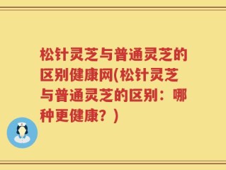 松针灵芝与普通灵芝的区别健康网(松针灵芝与普通灵芝的区别：哪种更健康？)
