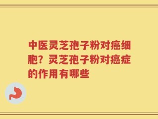 中医灵芝孢子粉对癌细胞？灵芝孢子粉对癌症的作用有哪些