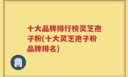 十大品牌排行榜灵芝孢子粉(十大灵芝孢子粉品牌排名)