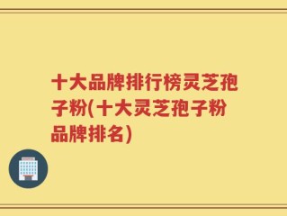 十大品牌排行榜灵芝孢子粉(十大灵芝孢子粉品牌排名)