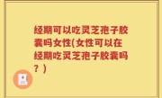 经期可以吃灵芝孢子胶囊吗女性(女性可以在经期吃灵芝孢子胶囊吗？)