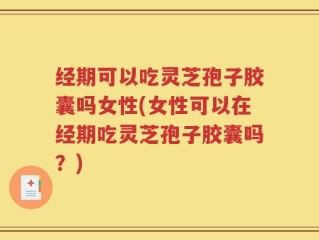 经期可以吃灵芝孢子胶囊吗女性(女性可以在经期吃灵芝孢子胶囊吗？)