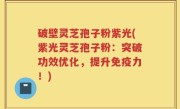 破壁灵芝孢子粉紫光(紫光灵芝孢子粉：突破功效优化，提升免疫力！)