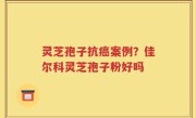 灵芝孢子抗癌案例？佳尔科灵芝孢子粉好吗