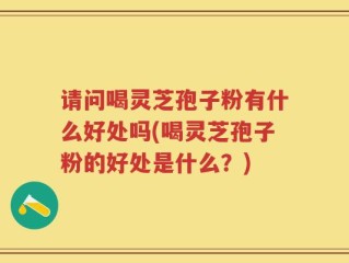 请问喝灵芝孢子粉有什么好处吗(喝灵芝孢子粉的好处是什么？)