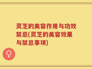 灵芝的美容作用与功效禁忌(灵芝的美容效果与禁忌事项)